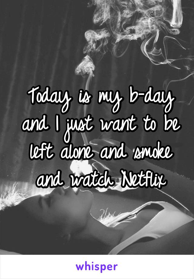 Today is my b-day and I just want to be left alone and smoke and watch Netflix