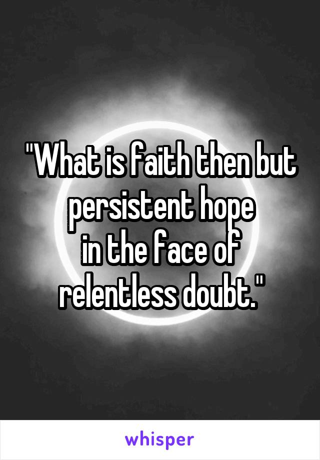 "What is faith then but persistent hope
in the face of relentless doubt."