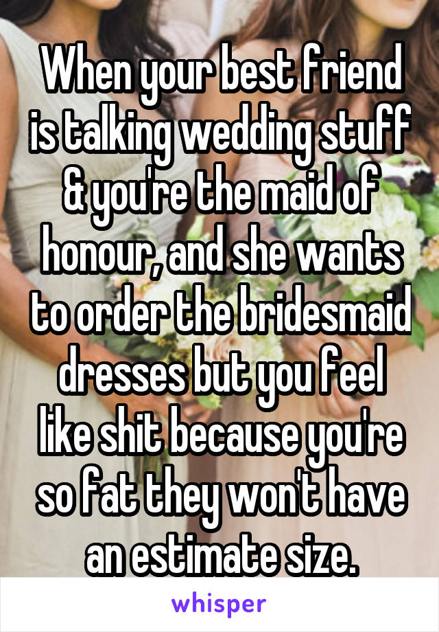 When your best friend is talking wedding stuff & you're the maid of honour, and she wants to order the bridesmaid dresses but you feel like shit because you're so fat they won't have an estimate size.