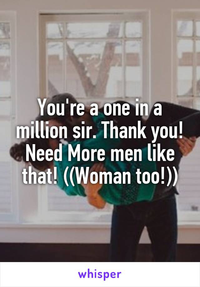 You're a one in a million sir. Thank you! Need More men like that! ((Woman too!))