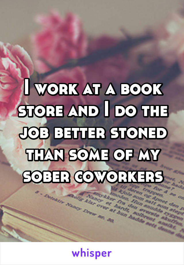 I work at a book store and I do the job better stoned than some of my sober coworkers