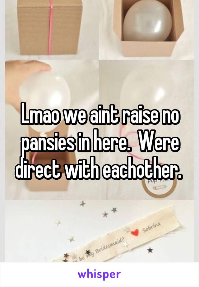 Lmao we aint raise no pansies in here.  Were direct with eachother. 