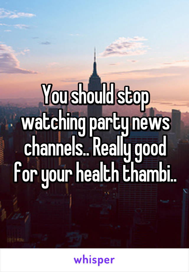 You should stop watching party news channels.. Really good for your health thambi..