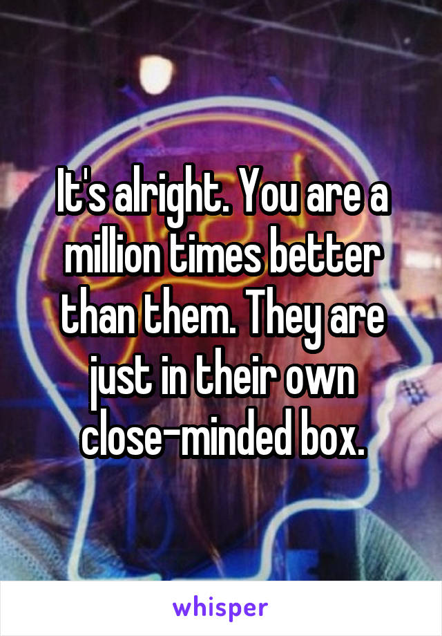 It's alright. You are a million times better than them. They are just in their own close-minded box.