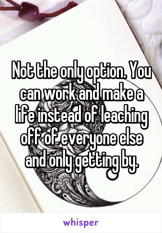 Not the only option. You can work and make a life instead of leaching off of everyone else and only getting by.