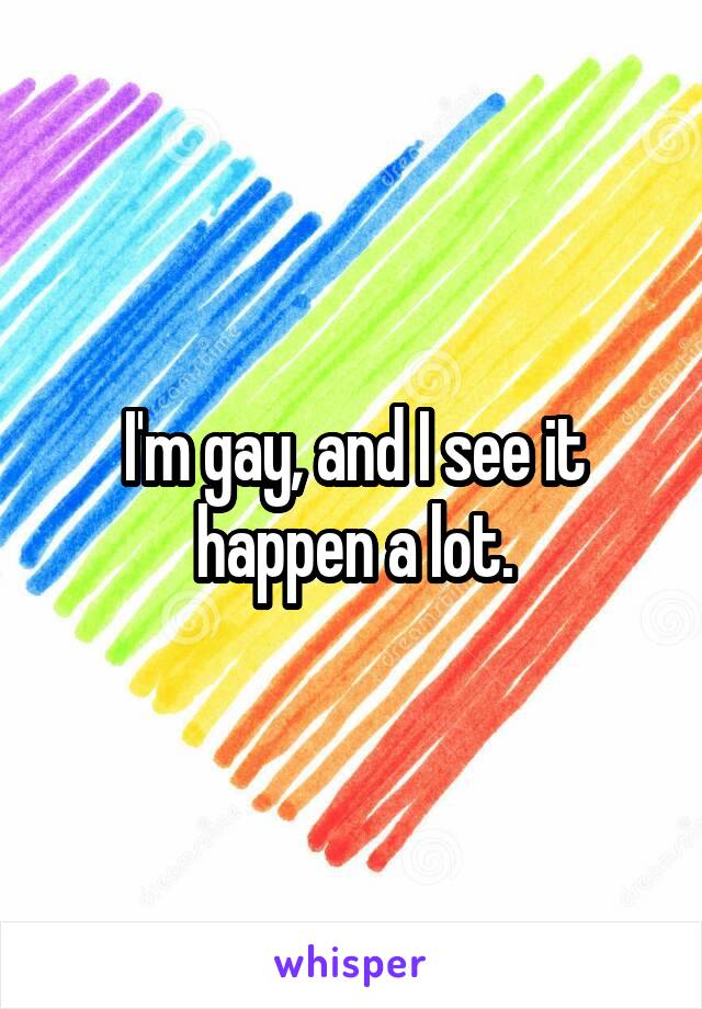 I'm gay, and I see it happen a lot.