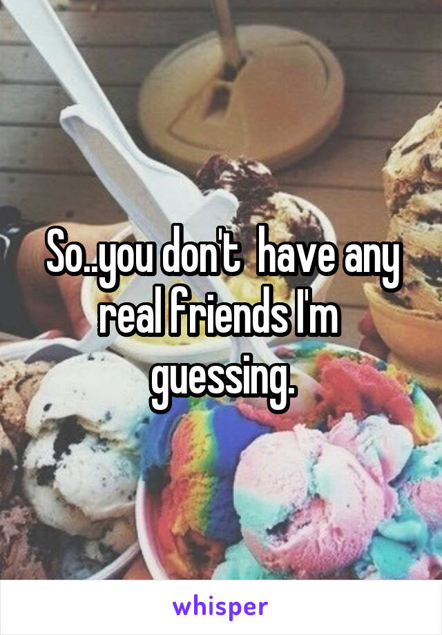 So..you don't  have any real friends I'm  guessing.