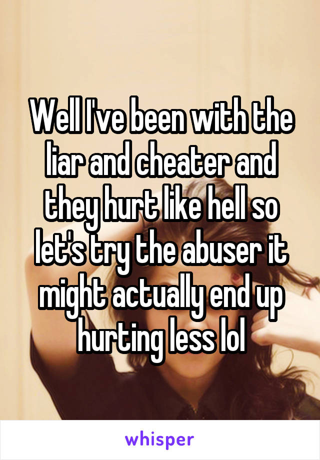 Well I've been with the liar and cheater and they hurt like hell so let's try the abuser it might actually end up hurting less lol