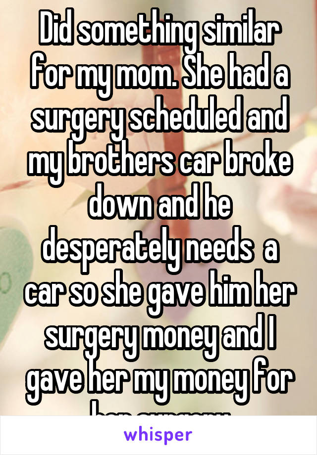 Did something similar for my mom. She had a surgery scheduled and my brothers car broke down and he desperately needs  a car so she gave him her surgery money and I gave her my money for her surgery