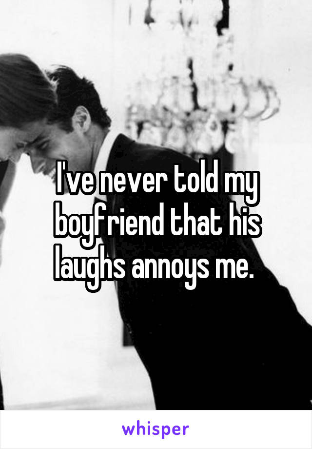 I've never told my boyfriend that his laughs annoys me. 