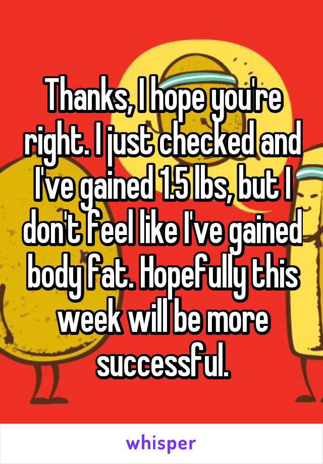 Thanks, I hope you're right. I just checked and I've gained 1.5 lbs, but I don't feel like I've gained body fat. Hopefully this week will be more successful.