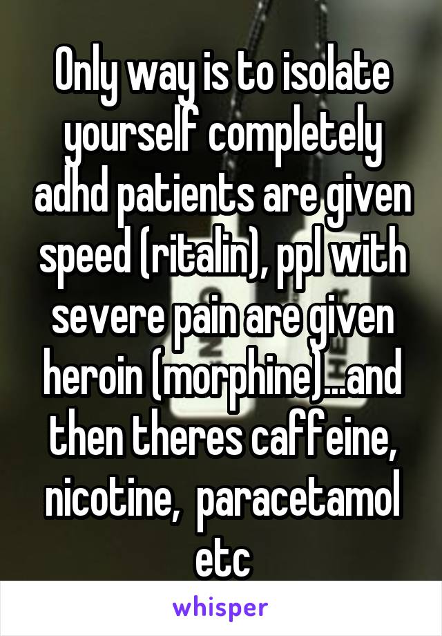 Only way is to isolate yourself completely adhd patients are given speed (ritalin), ppl with severe pain are given heroin (morphine)...and then theres caffeine, nicotine,  paracetamol etc