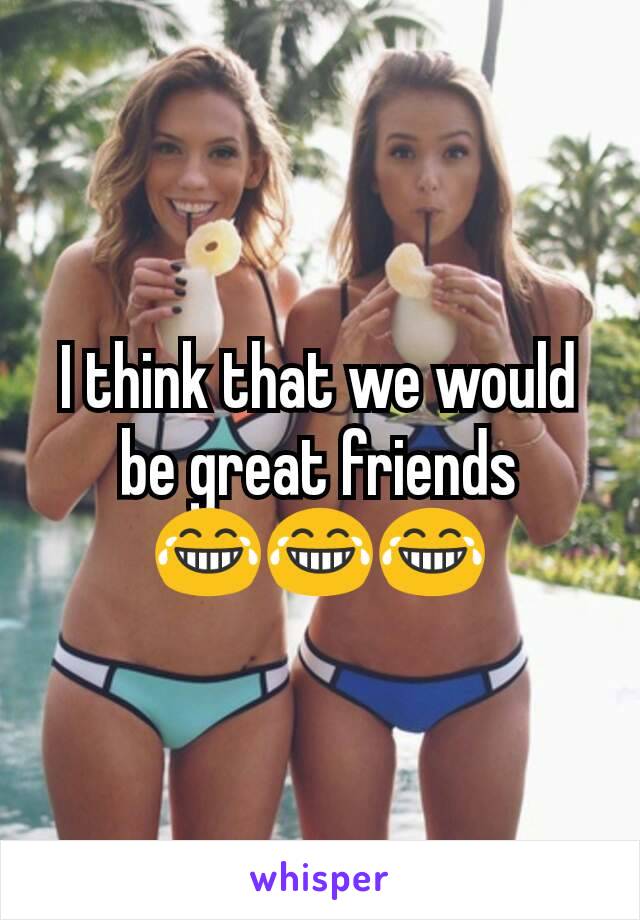 I think that we would be great friends
😂😂😂