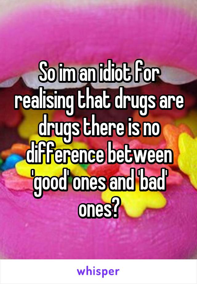 So im an idiot for realising that drugs are drugs there is no difference between 'good' ones and 'bad' ones?