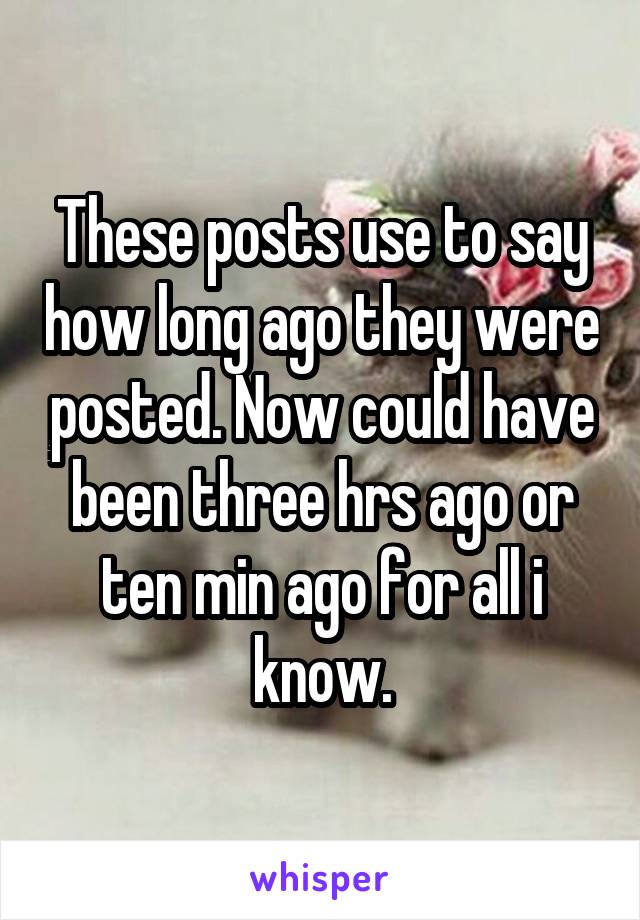 These posts use to say how long ago they were posted. Now could have been three hrs ago or ten min ago for all i know.