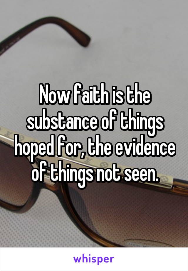 Now faith is the substance of things hoped for, the evidence of things not seen.