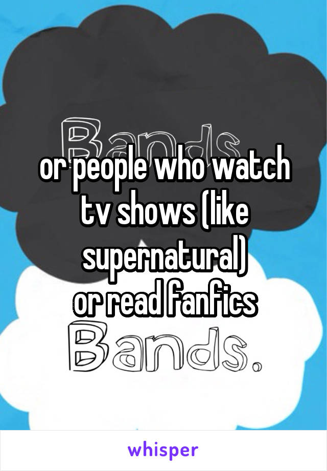 or people who watch tv shows (like supernatural)
or read fanfics