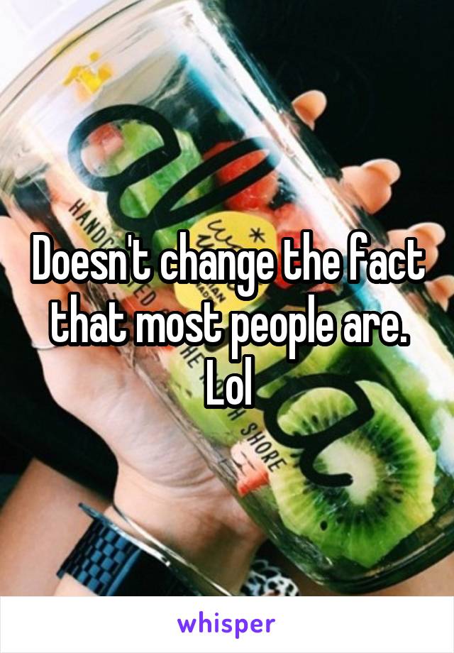 Doesn't change the fact that most people are. Lol