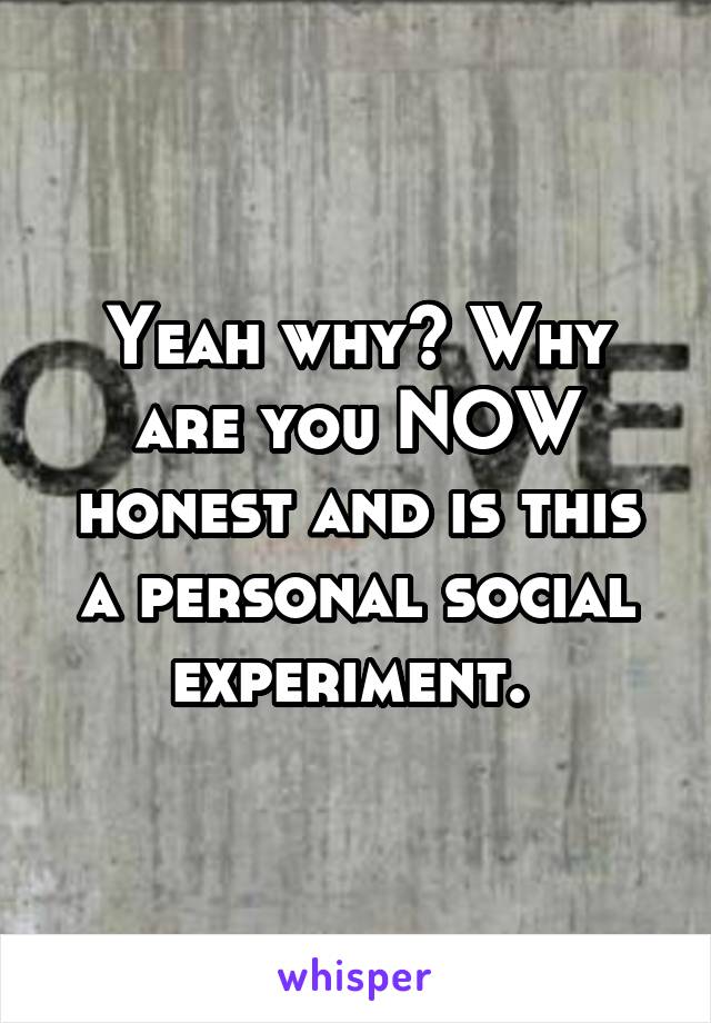 Yeah why? Why are you NOW honest and is this a personal social experiment. 