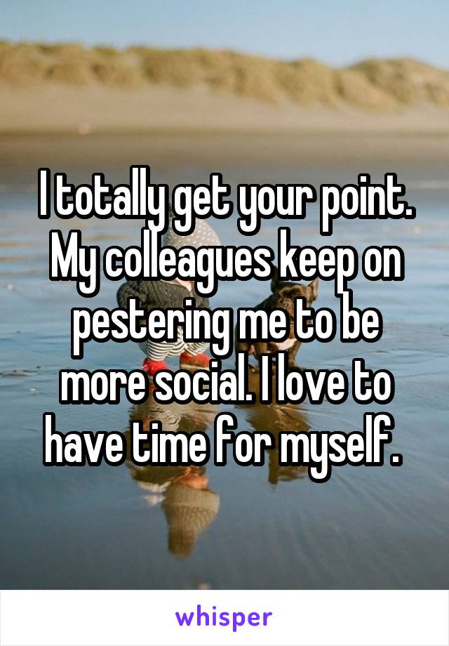 I totally get your point. My colleagues keep on pestering me to be more social. I love to have time for myself. 