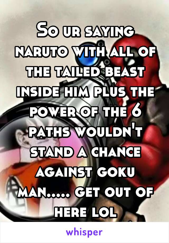 So ur saying naruto with all of the tailed beast inside him plus the power of the 6 paths wouldn't stand a chance against goku man..... get out of here lol