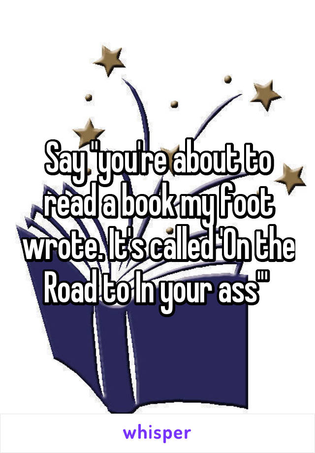 Say "you're about to read a book my foot wrote. It's called 'On the Road to In your ass'" 