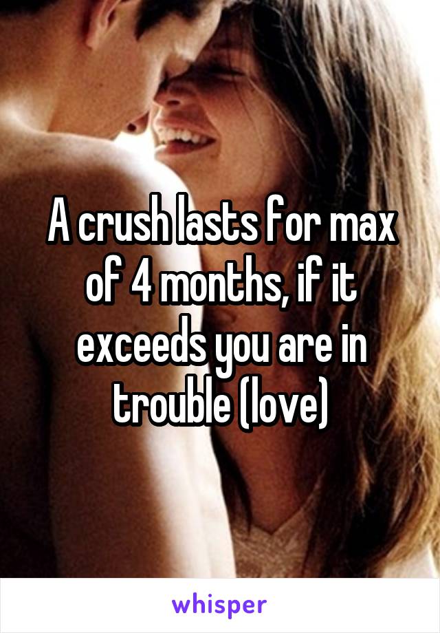 A crush lasts for max of 4 months, if it exceeds you are in trouble (love)