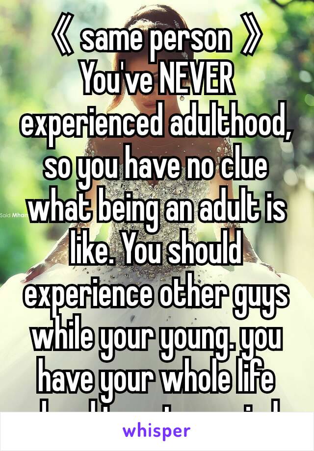 《 same person 》
You've NEVER experienced adulthood, so you have no clue what being an adult is like. You should experience other guys while your young. you have your whole life ahead to get married.