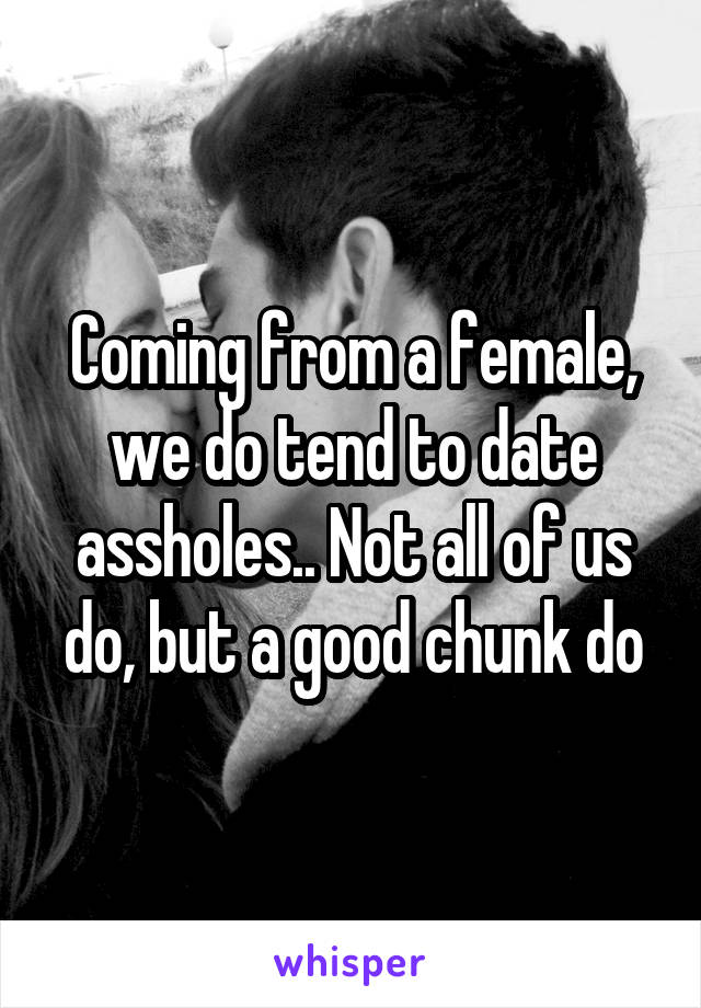 Coming from a female, we do tend to date assholes.. Not all of us do, but a good chunk do