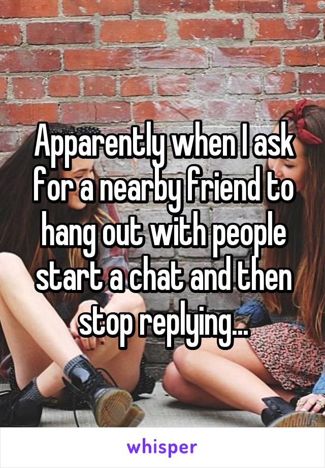 Apparently when I ask for a nearby friend to hang out with people start a chat and then stop replying...