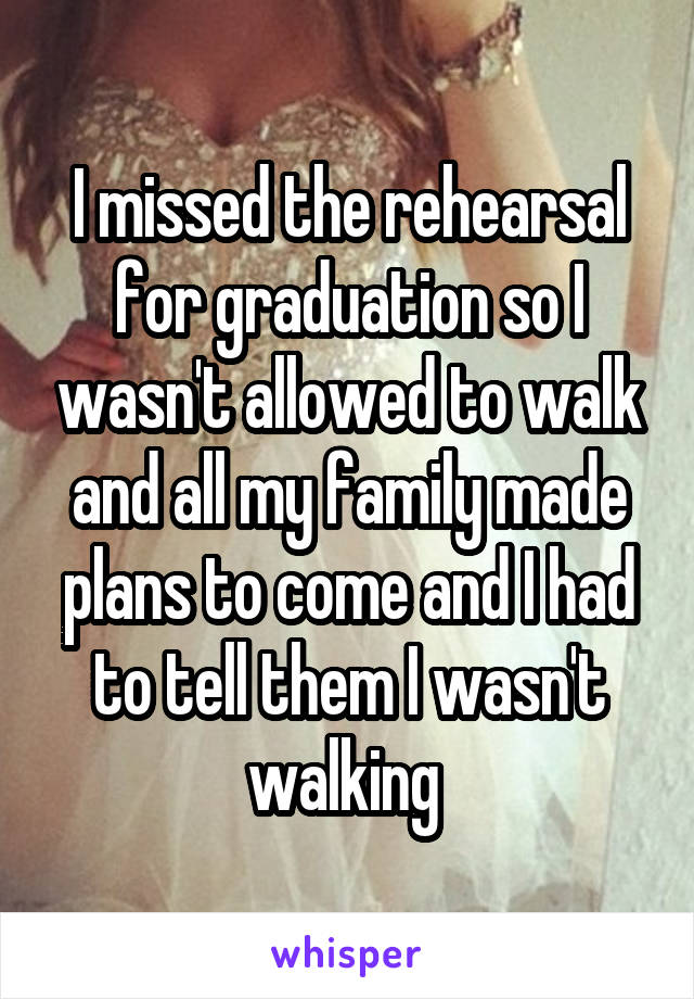 I missed the rehearsal for graduation so I wasn't allowed to walk and all my family made plans to come and I had to tell them I wasn't walking 
