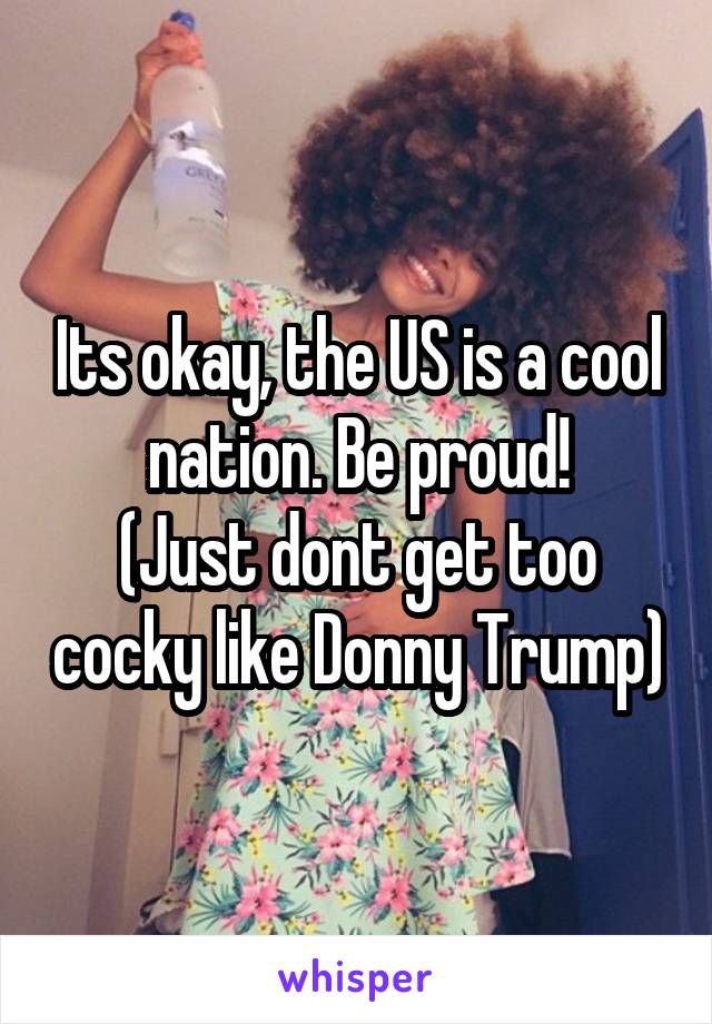 Its okay, the US is a cool nation. Be proud!
(Just dont get too cocky like Donny Trump)