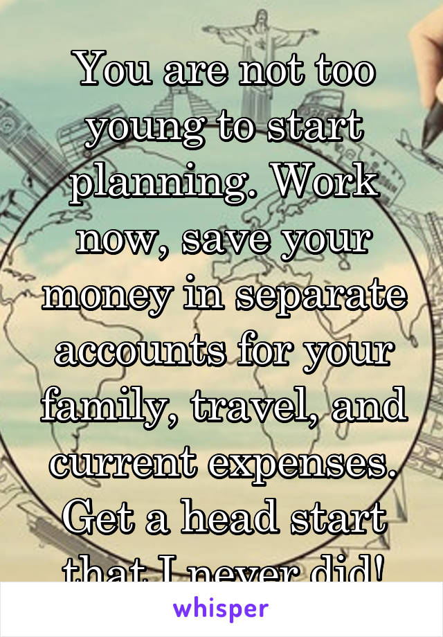 You are not too young to start planning. Work now, save your money in separate accounts for your family, travel, and current expenses. Get a head start that I never did!