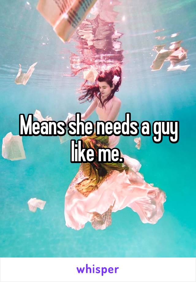 Means she needs a guy like me. 