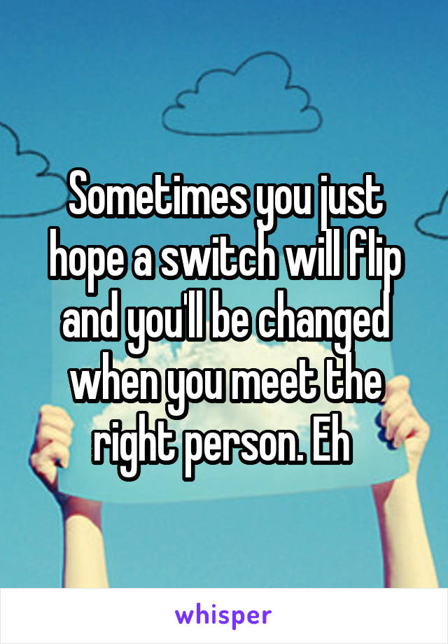 Sometimes you just hope a switch will flip and you'll be changed when you meet the right person. Eh 