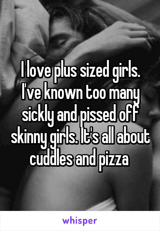 I love plus sized girls. I've known too many sickly and pissed off skinny girls. It's all about cuddles and pizza 
