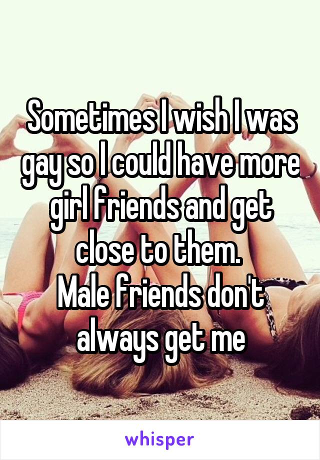 Sometimes I wish I was gay so l could have more girl friends and get close to them. 
Male friends don't always get me