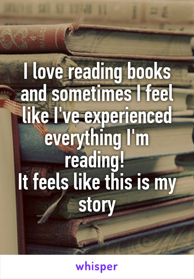 I love reading books and sometimes I feel like I've experienced everything I'm reading! 
It feels like this is my story