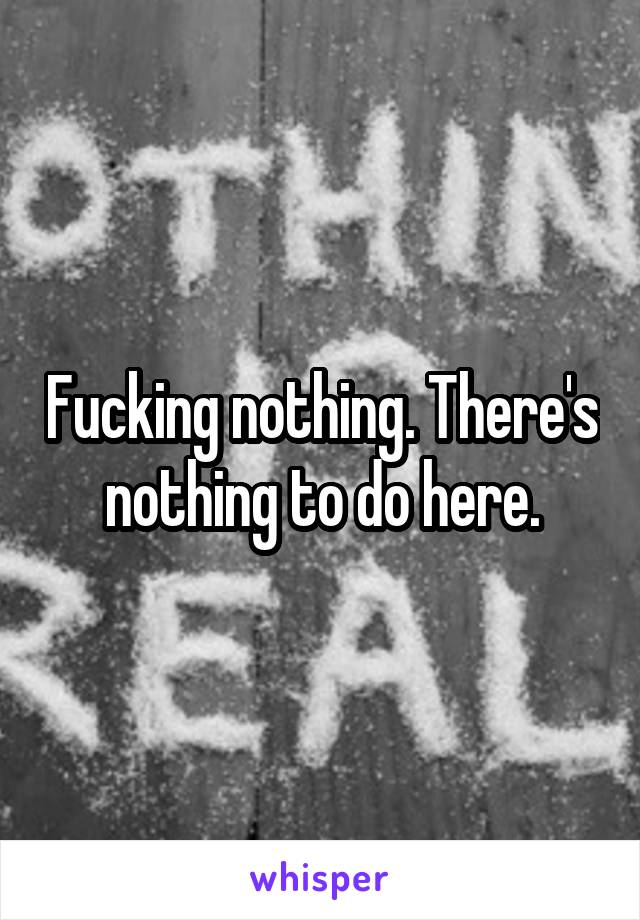 Fucking nothing. There's nothing to do here.