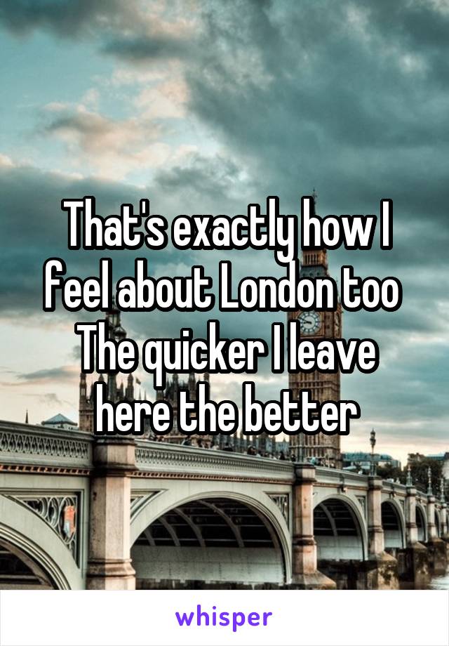 That's exactly how I feel about London too 
The quicker I leave here the better