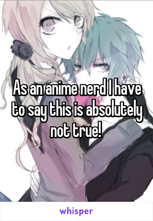 As an anime nerd I have to say this is absolutely not true! 