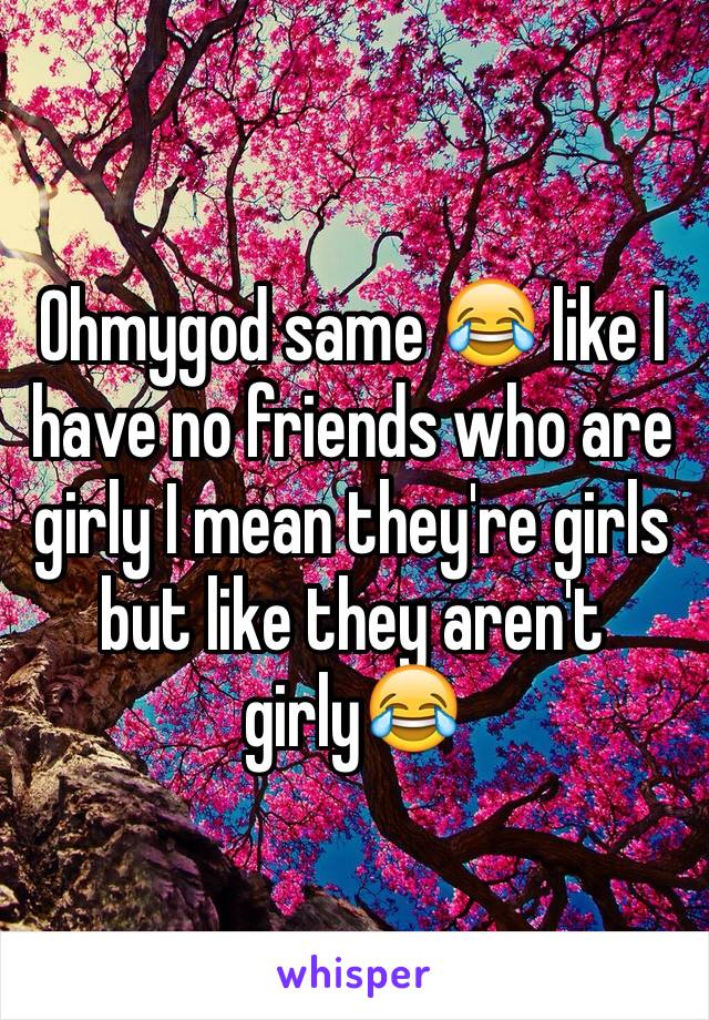 Ohmygod same 😂 like I have no friends who are girly I mean they're girls but like they aren't girly😂