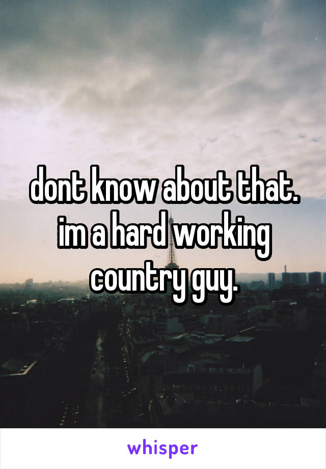 dont know about that. im a hard working country guy.