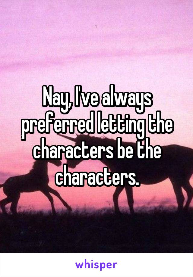 Nay, I've always preferred letting the characters be the characters.