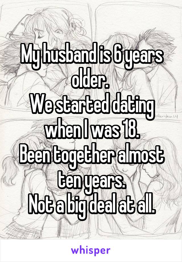 My husband is 6 years older. 
We started dating when I was 18.
Been together almost ten years.
Not a big deal at all.