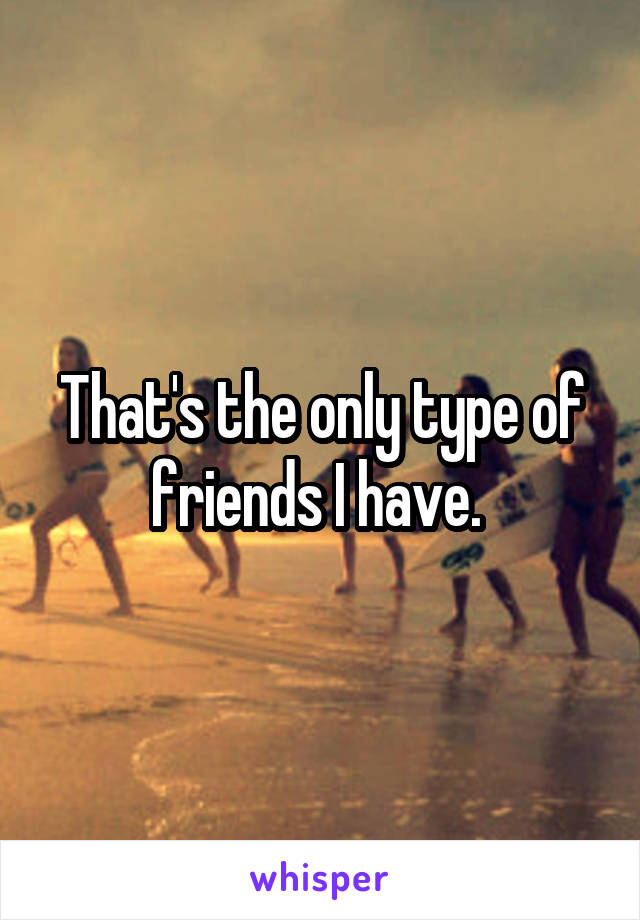 That's the only type of friends I have. 