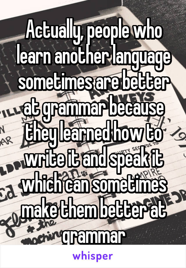 Actually, people who learn another language sometimes are better at grammar because they learned how to write it and speak it which can sometimes make them better at grammar