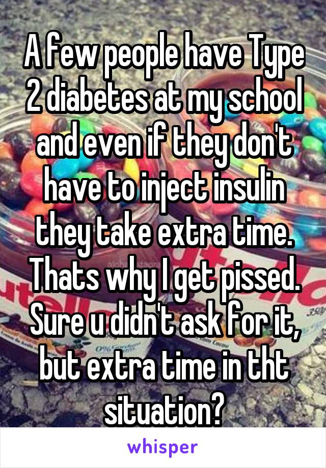 A few people have Type 2 diabetes at my school and even if they don't have to inject insulin they take extra time. Thats why I get pissed. Sure u didn't ask for it, but extra time in tht situation?