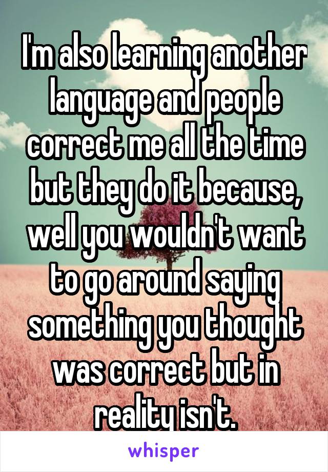 I'm also learning another language and people correct me all the time but they do it because, well you wouldn't want to go around saying something you thought was correct but in reality isn't.