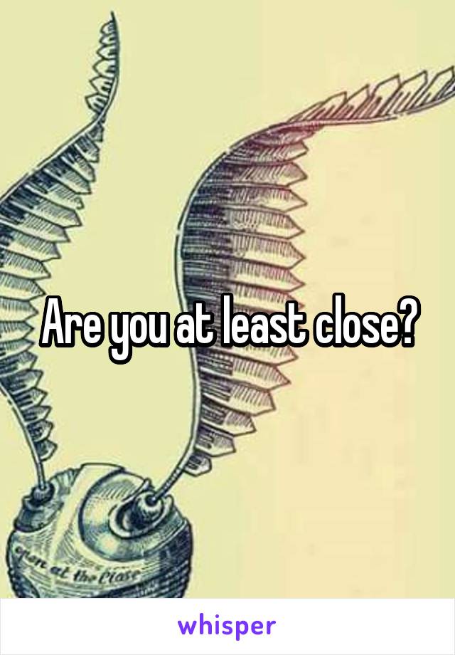 Are you at least close?